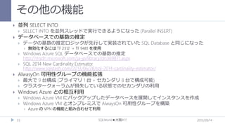 その他の機能


並列 SELECT INTO




SELECT INTO を並列スレッドで実行できるようになった (Parallel INSERT)

データベースでの基数の推定


データの基数の推定ロジックが先行して実装されていた SQL Database と同じになった







Windows Azure SQL データベースでの基数の推定
http://msdn.microsoft.com/ja-jp/library/dn369871.aspx
SQL 2014 New Cardinality Estimator
http://www.sqlstash.com/2013/06/28/sql-2014-cardinality-estimator/

AlwasyOn 可用性グループの機能拡張





無効化するには TF 2312 + TF 9481 を使用

最大で 9 台構成 (プライマリ 1 台 + セカンダリ 8 台で構成可能)
クラスタークォーラムが損失している状態でのセカンダリの利用

Windows Azure との相互利用



Windows Azure VM にバックアップしたデータベースを展開してインスタンスを作成
Windows Azure VM とオンプレミスで AlwaysOn 可用性グループを構築


33

Azure の VPN の機能と組み合わせて利用

SQLWorld★大阪#17

2013/09/14

 