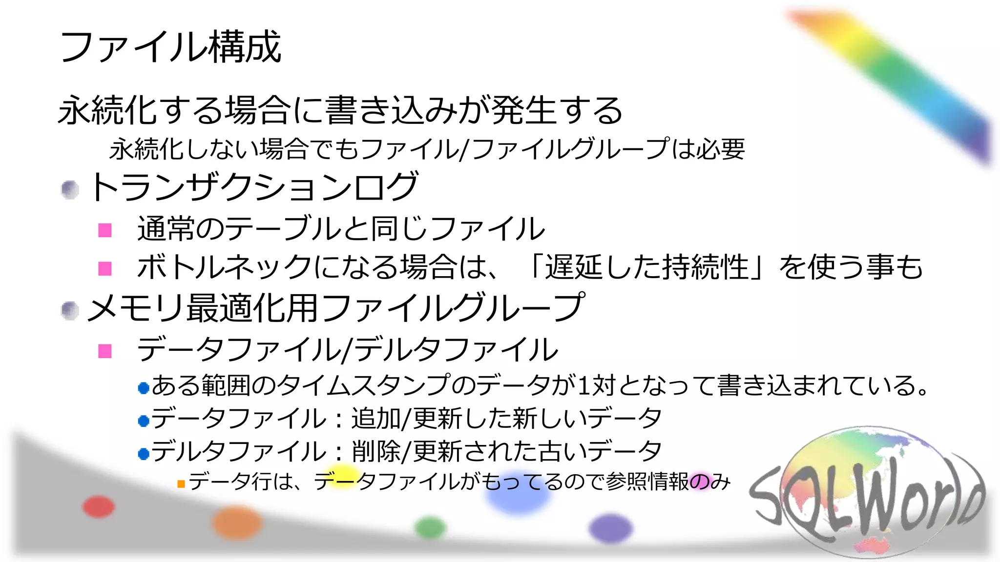 ファイル構成
永続化する場合に書き込みが発生する
永続化しない場合でもファイル/ファイルグループは必要
トランザクションログ
通常のテーブルと同じファイル
ボトルネックになる場合は、「遅延した持続性」を使う事も
メモリ最適化用ファイルグループ
データファイル/デルタファイル
ある範囲のタイムスタンプのデータが1対となって書き込まれている。
データファイル：追加/更新した新しいデータ
デルタファイル：削除/更新された古いデータ
データ行は、データファイルがもってるので参照情報のみ
 