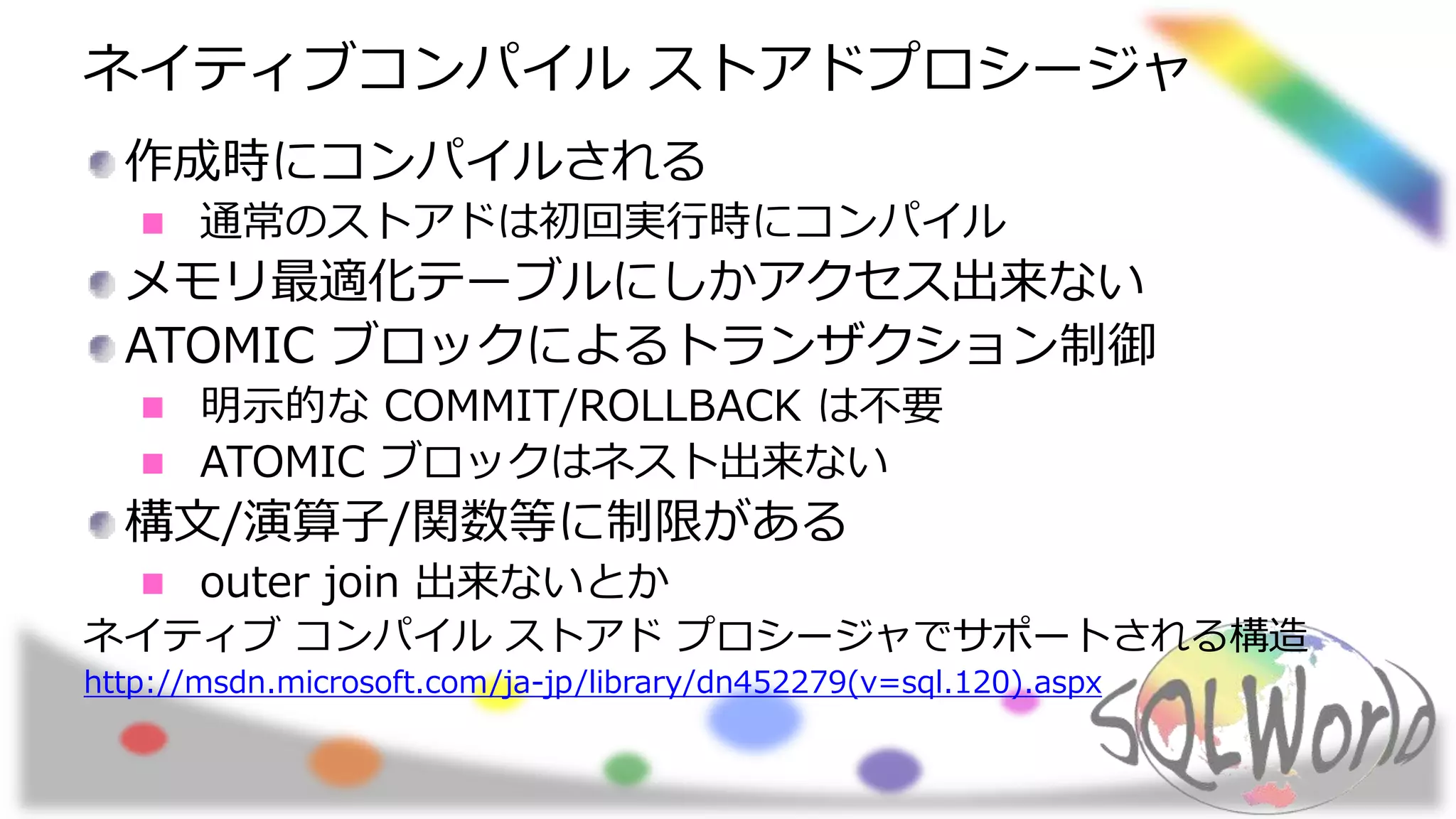 ネイティブコンパイル ストアドプロシージャ
作成時にコンパイルされる
通常のストアドは初回実行時にコンパイル
メモリ最適化テーブルにしかアクセス出来ない
ATOMIC ブロックによるトランザクション制御
明示的な COMMIT/ROLLBACK は不要
ATOMIC ブロックはネスト出来ない
構文/演算子/関数等に制限がある
outer join 出来ないとか
ネイティブ コンパイル ストアド プロシージャでサポートされる構造
http://msdn.microsoft.com/ja-jp/library/dn452279(v=sql.120).aspx
 