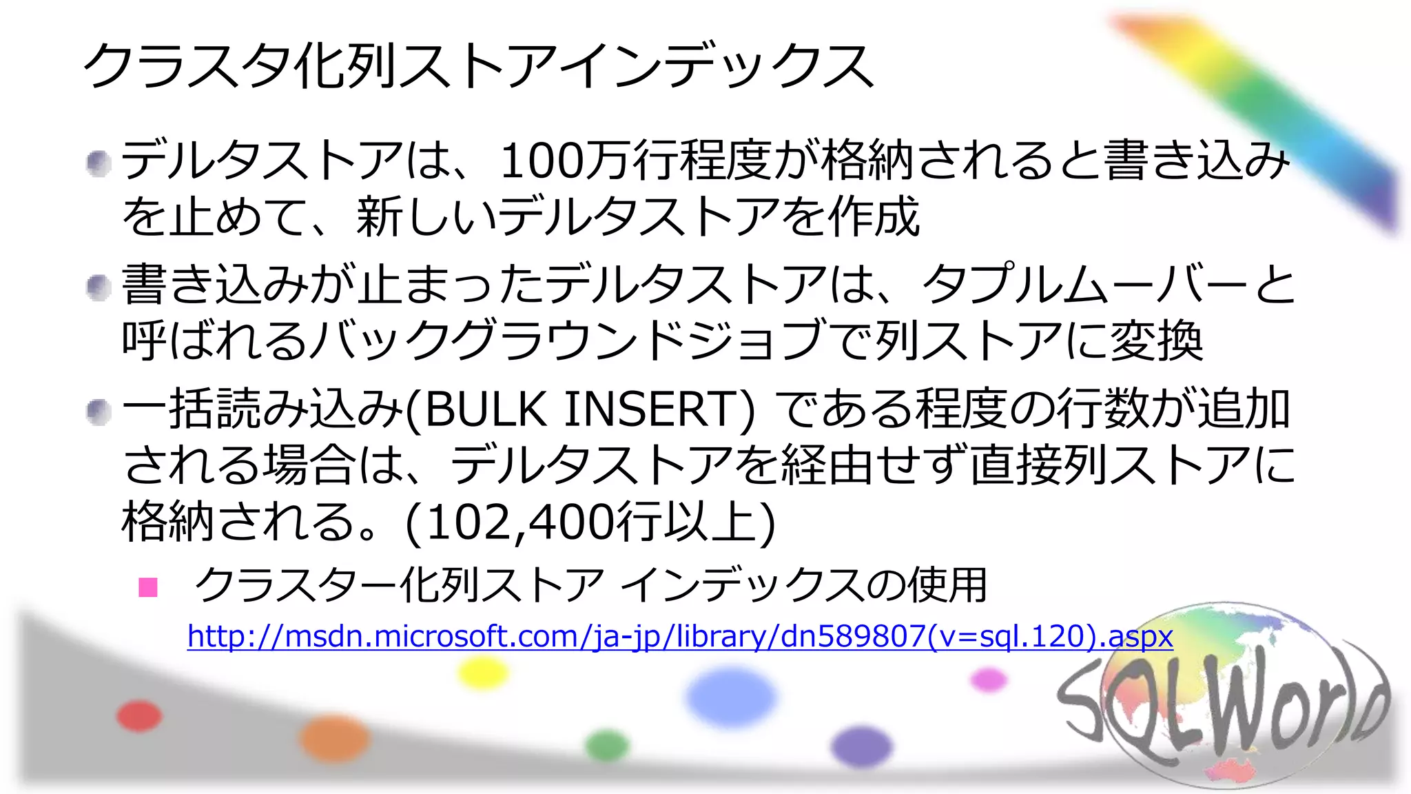 クラスタ化列ストアインデックス
デルタストアは、100万行程度が格納されると書き込み
を止めて、新しいデルタストアを作成
書き込みが止まったデルタストアは、タプルムーバーと
呼ばれるバックグラウンドジョブで列ストアに変換
一括読み込み(BULK INSERT) である程度の行数が追加
される場合は、デルタストアを経由せず直接列ストアに
格納される。(102,400行以上)
クラスター化列ストア インデックスの使用
http://msdn.microsoft.com/ja-jp/library/dn589807(v=sql.120).aspx
 