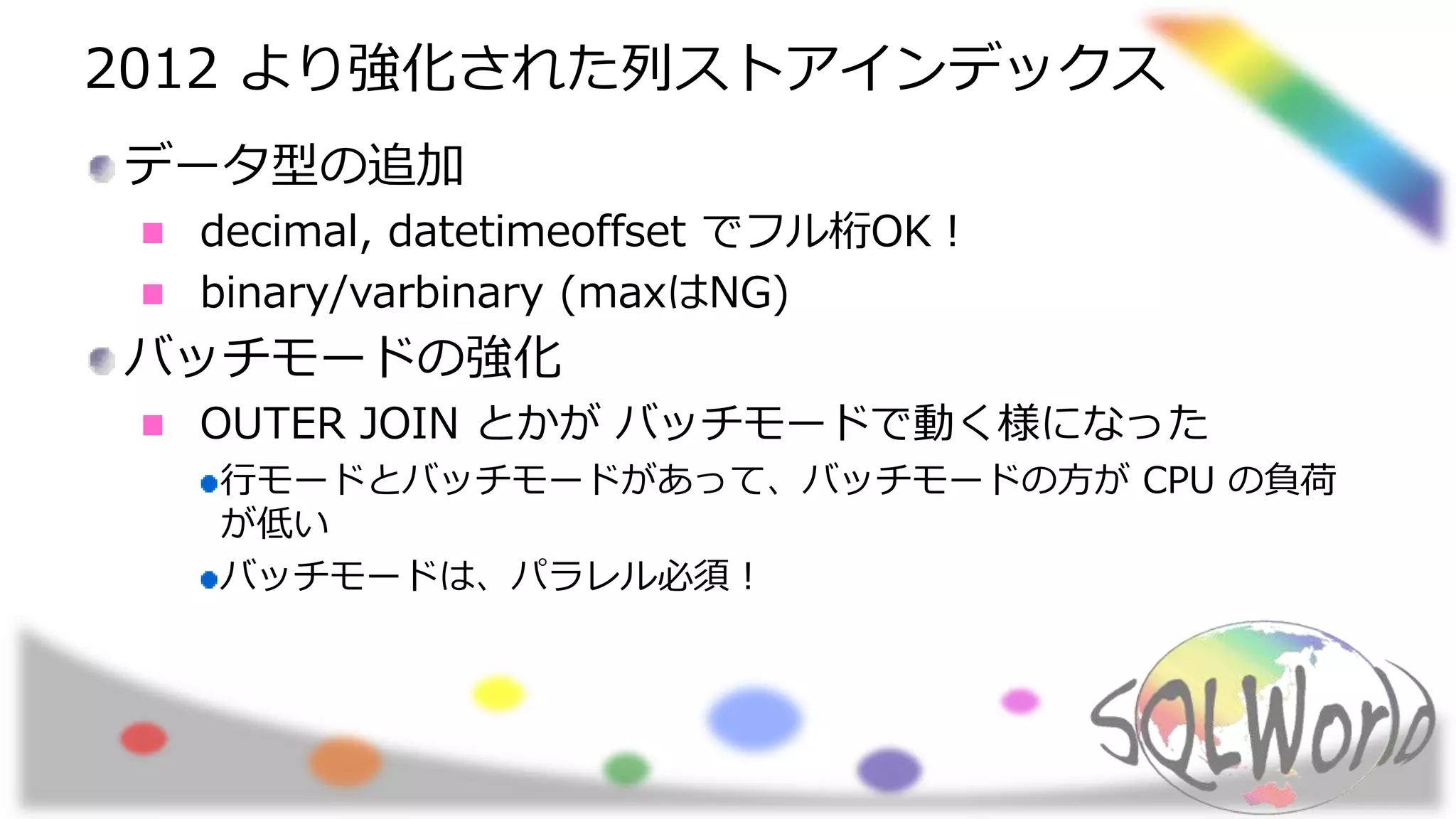 2012 より強化された列ストアインデックス
データ型の追加
decimal, datetimeoffset でフル桁OK！
binary/varbinary (maxはNG)
バッチモードの強化
OUTER JOIN とかが バッチモードで動く様になった
行モードとバッチモードがあって、バッチモードの方が CPU の負荷
が低い
バッチモードは、パラレル必須！
 