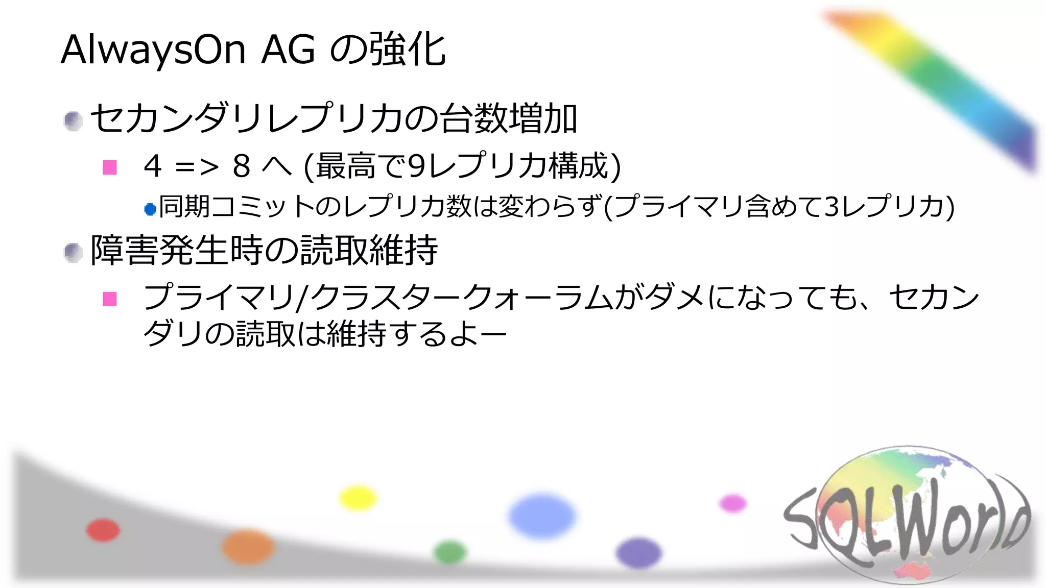 AlwaysOn AG の強化
セカンダリレプリカの台数増加
4 => 8 へ (最高で9レプリカ構成)
同期コミットのレプリカ数は変わらず(プライマリ含めて3レプリカ)
障害発生時の読取維持
プライマリ/クラスタークォーラムがダメになっても、セカン
ダリの読取は維持するよー
 
