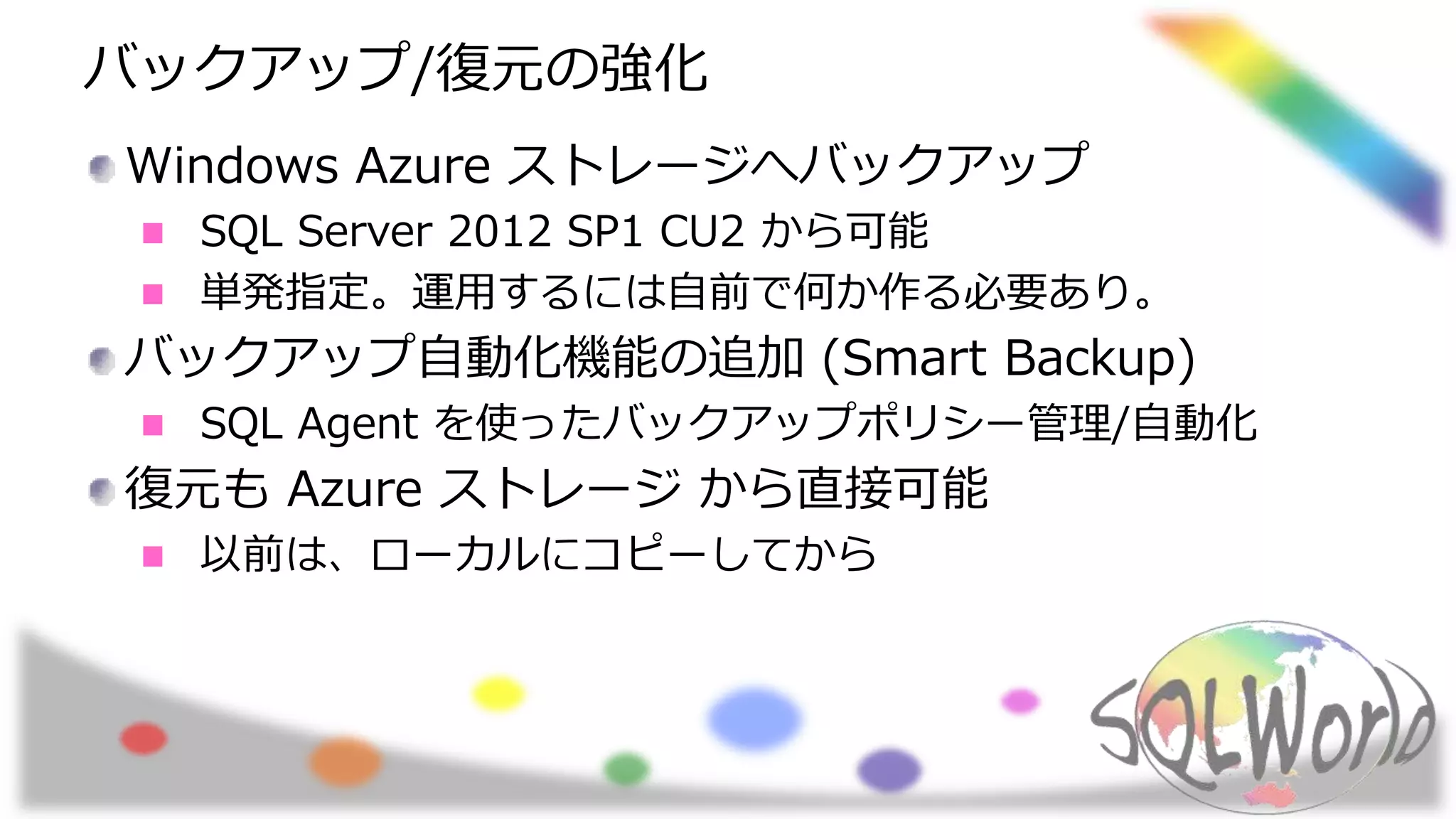 バックアップ/復元の強化
Windows Azure ストレージへバックアップ
SQL Server 2012 SP1 CU2 から可能
単発指定。運用するには自前で何か作る必要あり。
バックアップ自動化機能の追加 (Smart Backup)
SQL Agent を使ったバックアップポリシー管理/自動化
復元も Azure ストレージ から直接可能
以前は、ローカルにコピーしてから
 