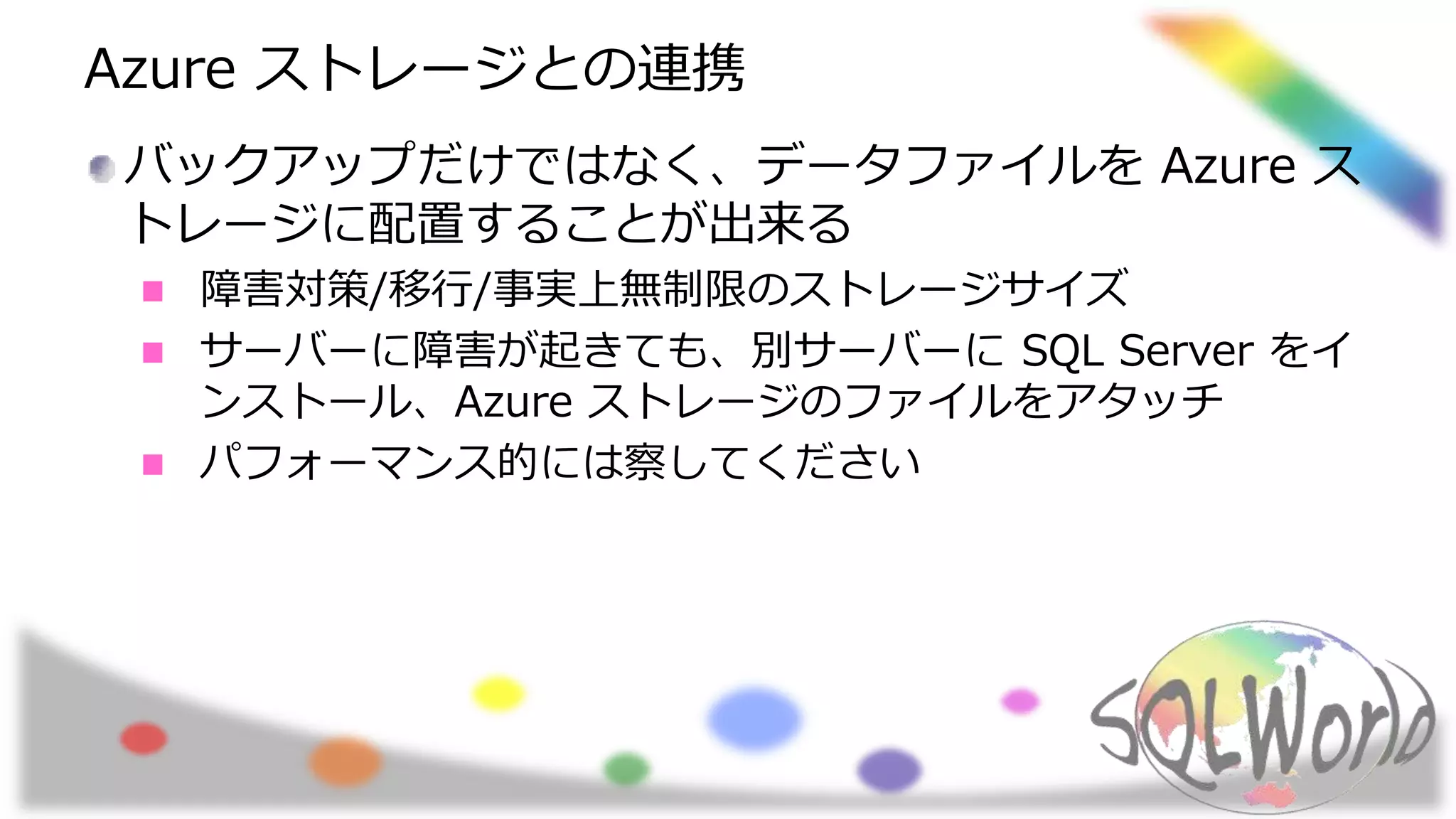 Azure ストレージとの連携
バックアップだけではなく、データファイルを Azure ス
トレージに配置することが出来る
障害対策/移行/事実上無制限のストレージサイズ
サーバーに障害が起きても、別サーバーに SQL Server をイ
ンストール、Azure ストレージのファイルをアタッチ
パフォーマンス的には察してください
 