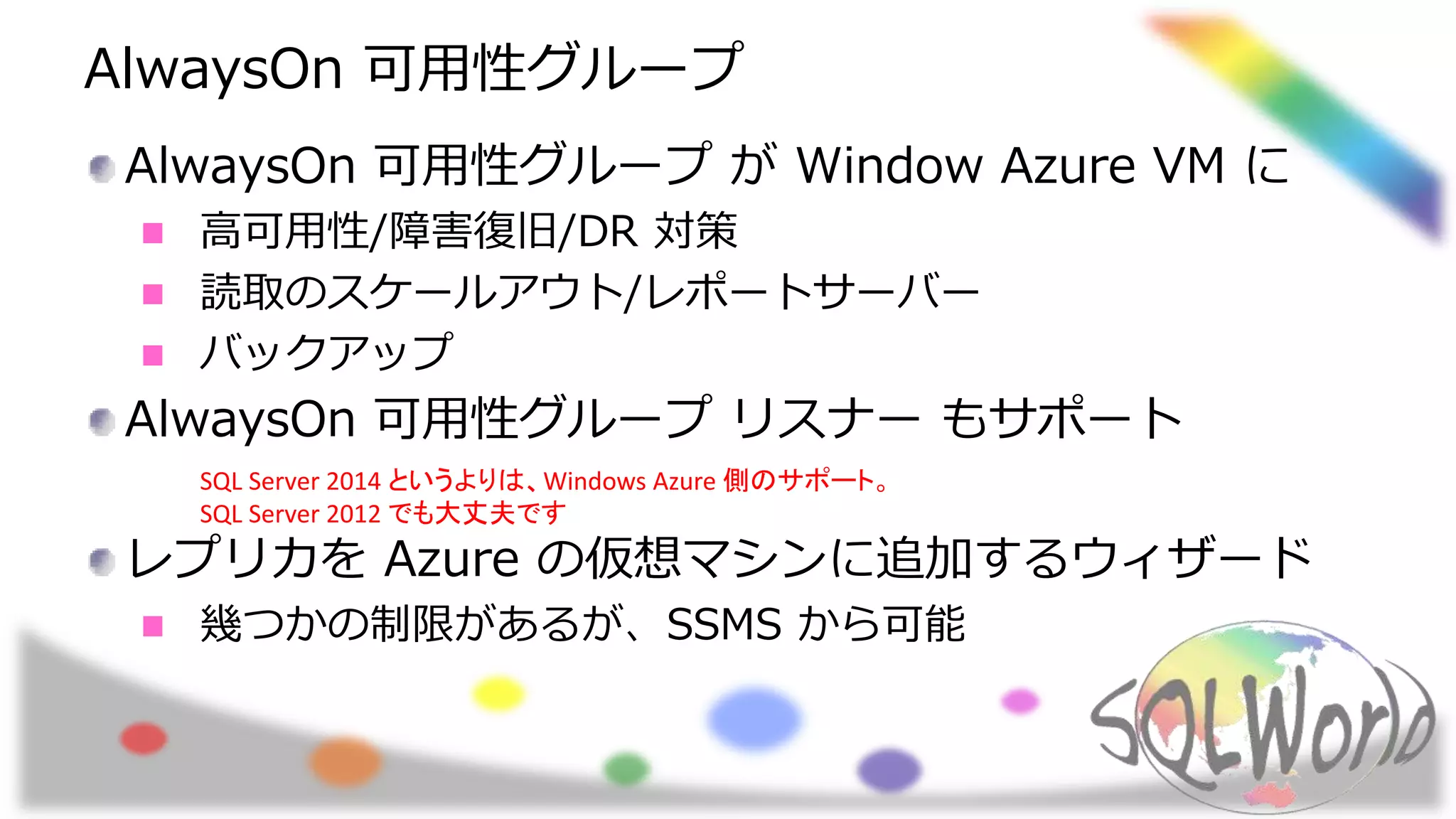 AlwaysOn 可用性グループ
AlwaysOn 可用性グループ が Window Azure VM に
高可用性/障害復旧/DR 対策
読取のスケールアウト/レポートサーバー
バックアップ
AlwaysOn 可用性グループ リスナー もサポート
レプリカを Azure の仮想マシンに追加するウィザード
幾つかの制限があるが、SSMS から可能
SQL Server 2014 というよりは、Windows Azure 側のサポート。
SQL Server 2012 でも大丈夫です
 