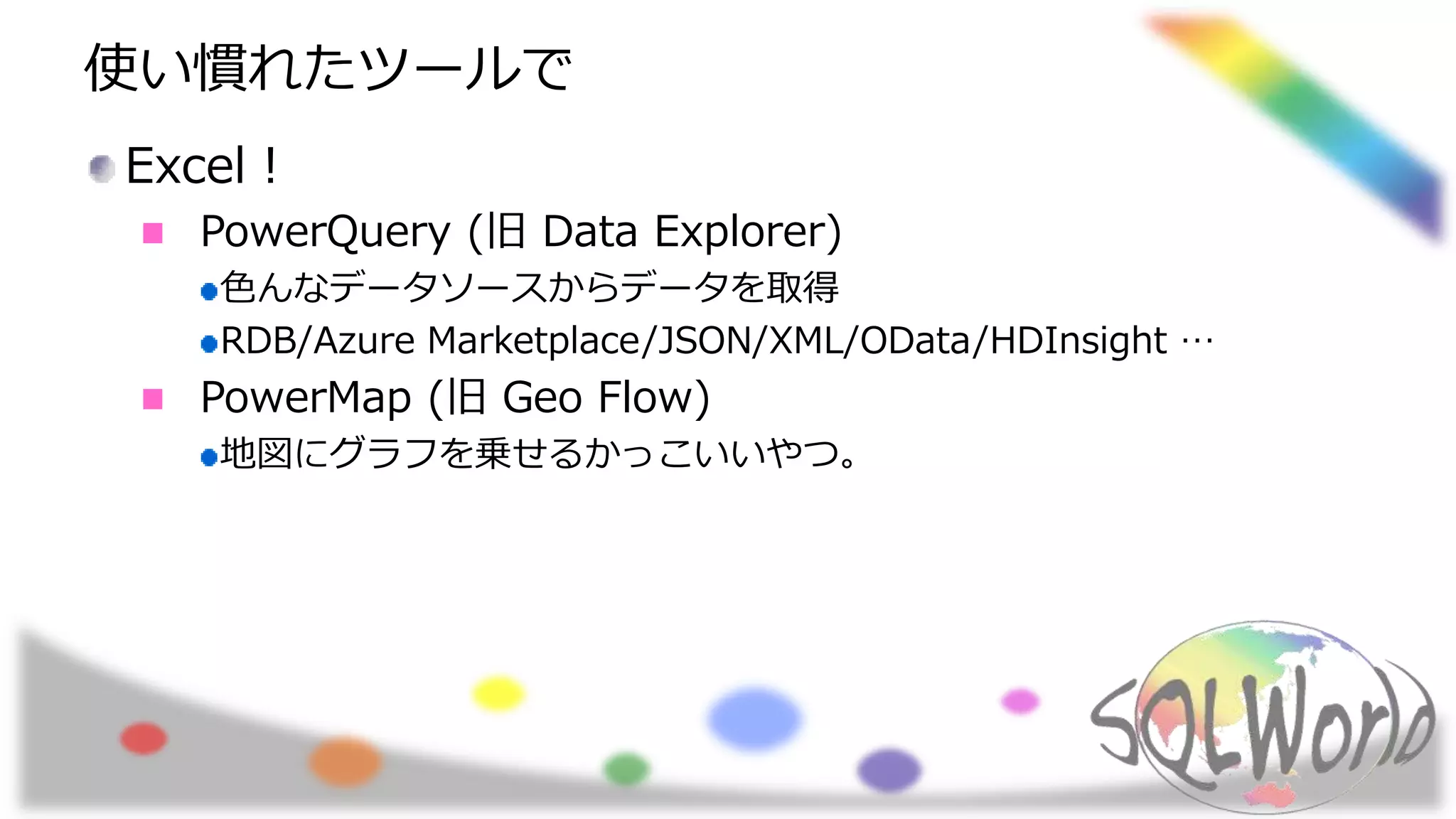 使い慣れたツールで
Excel！
PowerQuery (旧 Data Explorer)
色んなデータソースからデータを取得
RDB/Azure Marketplace/JSON/XML/OData/HDInsight …
PowerMap (旧 Geo Flow)
地図にグラフを乗せるかっこいいやつ。
 