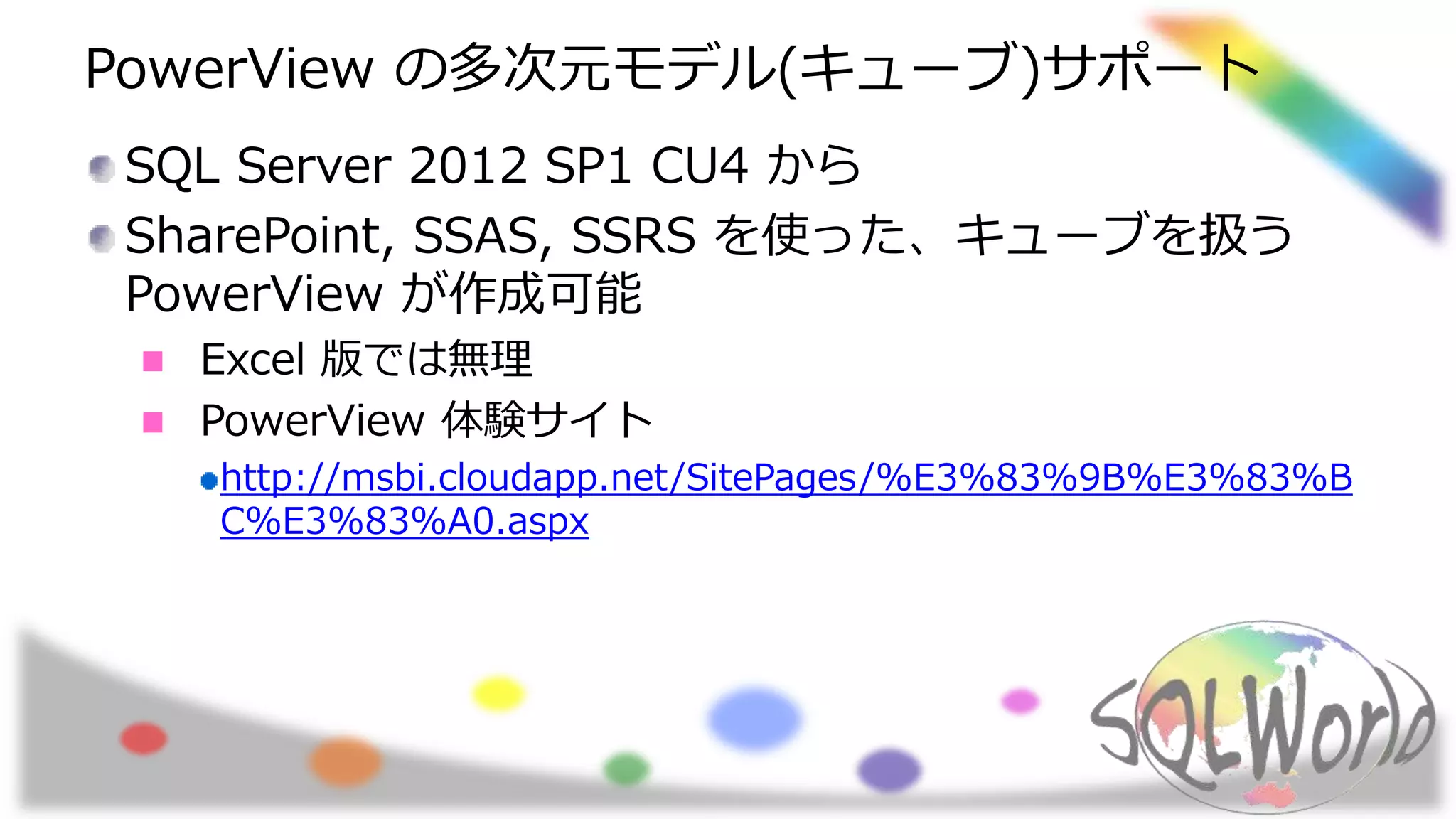 PowerView の多次元モデル(キューブ)サポート
SQL Server 2012 SP1 CU4 から
SharePoint, SSAS, SSRS を使った、キューブを扱う
PowerView が作成可能
Excel 版では無理
PowerView 体験サイト
http://msbi.cloudapp.net/SitePages/%E3%83%9B%E3%83%B
C%E3%83%A0.aspx
 