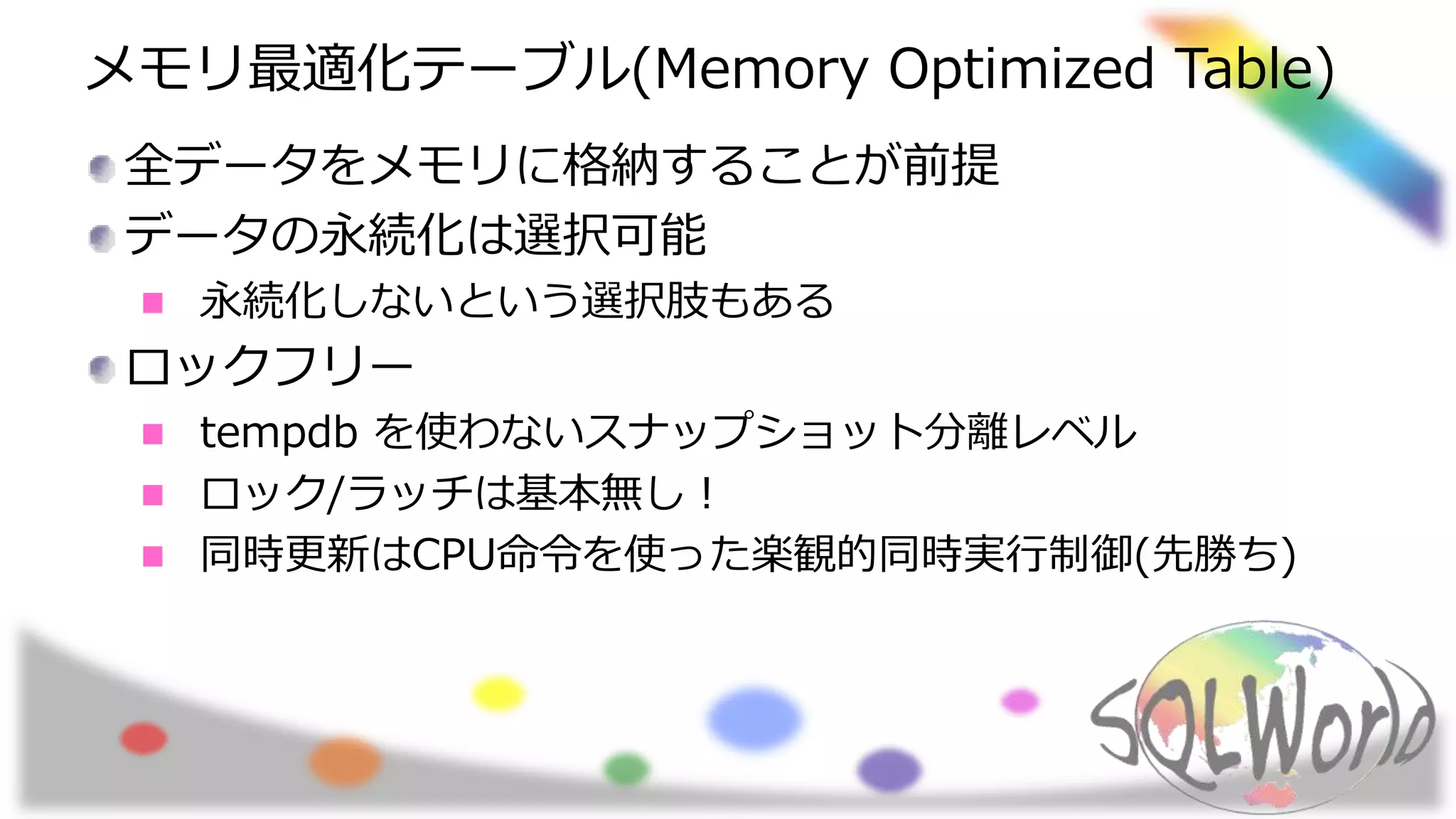 メモリ最適化テーブル(Memory Optimized Table)
全データをメモリに格納することが前提
データの永続化は選択可能
永続化しないという選択肢もある
ロックフリー
tempdb を使わないスナップショット分離レベル
ロック/ラッチは基本無し！
同時更新はCPU命令を使った楽観的同時実行制御(先勝ち)
 