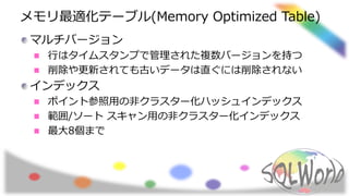 メモリ最適化テーブル(Memory Optimized Table)
マルチバージョン
行はタイムスタンプで管理された複数バージョンを持つ
削除や更新されても古いデータは直ぐには削除されない
インデックス
ポイント参照用の非クラスター化ハッシュインデックス
範囲/ソート スキャン用の非クラスター化インデックス
最大8個まで
 