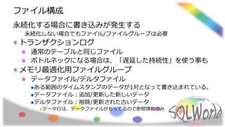 ファイル構成
永続化する場合に書き込みが発生する
永続化しない場合でもファイル/ファイルグループは必要
トランザクションログ
通常のテーブルと同じファイル
ボトルネックになる場合は、「遅延した持続性」を使う事も
メモリ最適化用ファイルグループ
データファイル/デルタファイル
ある範囲のタイムスタンプのデータが1対となって書き込まれている。
データファイル：追加/更新した新しいデータ
デルタファイル：削除/更新された古いデータ
データ行は、データファイルがもってるので参照情報のみ
 