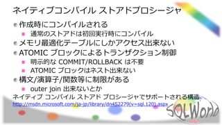ネイティブコンパイル ストアドプロシージャ
作成時にコンパイルされる
通常のストアドは初回実行時にコンパイル
メモリ最適化テーブルにしかアクセス出来ない
ATOMIC ブロックによるトランザクション制御
明示的な COMMIT/ROLLBACK は不要
ATOMIC ブロックはネスト出来ない
構文/演算子/関数等に制限がある
outer join 出来ないとか
ネイティブ コンパイル ストアド プロシージャでサポートされる構造
http://msdn.microsoft.com/ja-jp/library/dn452279(v=sql.120).aspx
 