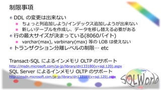 制限事項
DDL の変更は出来ない
ちょっと列追加しよう/インデックス追加しようが出来ない
新しいテーブルを作成し、データを移し替える必要がある
行の最大サイズが決まっている(8060バイト)
varchar(max), varbinary(max) 等の LOB は使えない
トランザクション分離レベルの制限… etc
Transact-SQL によるインメモリ OLTP のサポート
http://msdn.microsoft.com/ja-jp/library/dn133180(v=sql.120).aspx
SQL Server によるインメモリ OLTP のサポート
http://msdn.microsoft.com/ja-jp/library/dn133189(v=sql.120).aspx
 