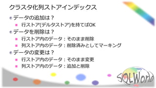クラスタ化列ストアインデックス
データの追加は？
行ストア(デルタストア)を持てばOK
データを削除は？
行ストア内のデータ：そのまま削除
列ストア内のデータ：削除済みとしてマーキング
データの変更は？
行ストア内のデータ：そのまま変更
列ストア内のデータ：追加と削除
 