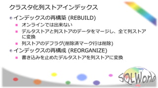 クラスタ化列ストアインデックス
インデックスの再構築 (REBUILD)
オンラインでは出来ない
デルタストアと列ストアのデータをマージし、全て列ストア
に変換
列ストアのデフラグ(削除済マーク行は削除)
インデックスの再構成 (REORGANIZE)
書き込みを止めたデルタストアを列ストアに変換
 