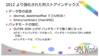 2012 より強化された列ストアインデックス
データ型の追加
decimal, datetimeoffset でフル桁OK！
binary/varbinary (maxはNG)
バッチモードの強化
OUTER JOIN とかが バッチモードで動く様になった
行モードとバッチモードがあって、バッチモードの方が CPU の負荷
が低い
バッチモードは、パラレル必須！
 