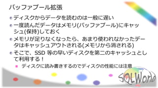 バッファプール拡張
ディスクからデータを読むのは一般に遅い
一度読んだデータはメモリ(バッファプール)にキャッ
シュ(保持)しておく
メモリが足りなくなったら、あまり使われなかったデー
タはキャッシュアウトされる(メモリから消される)
そこで、SSD 等の早いディスクを第二のキャッシュとし
て利用する！
ディスクに読み書きするのでディスクの性能には注意
 