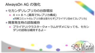 AlwaysOn AG の強化
セカンダリレプリカの台数増加
4 => 8 へ (最高で9レプリカ構成)
同期コミットのレプリカ数は変わらず(プライマリ含めて3レプリカ)
障害発生時の読取維持
プライマリ/クラスタークォーラムがダメになっても、セカン
ダリの読取は維持するよー
 