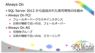 Always On
SQL Server 2012 から追加された高可用性の仕組み
Always On FCI
フェールオーバークラスタインスタンス
以前の機能で近いのは、フェールオーバー
Always On AG
可用性グループ
以前の機能で近いのは、ミラーリング
 