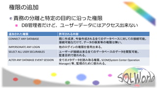 権限の追加
責務の分離と特定の目的に沿った権限
DB管理者だけど、ユーザーデータにはアクセス出来ない
追加された権限 許可される内容
CONNECT ANY DATABASE 既に作成済、今後作成される全てのデータベースに対しての接続可能。
接続可能なだけで、データの検索等の権限は無い。
IMPERSONATE ANY LOGIN 他のログインの権限を借用出来る。
SELECT ALL USER SECURABLES ユーザーが接続出来る全てのデータベースのデータを閲覧可能。
監査目的で使われる。
ALTER ANY DATABASE EVENT SESSION 全てのメタデータを読み取る権限。SCOM(System Center Operation
Manager) 等、監視のために使われる。
 
