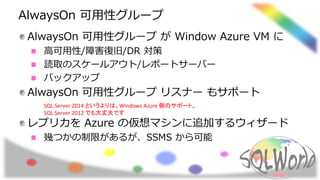 AlwaysOn 可用性グループ
AlwaysOn 可用性グループ が Window Azure VM に
高可用性/障害復旧/DR 対策
読取のスケールアウト/レポートサーバー
バックアップ
AlwaysOn 可用性グループ リスナー もサポート
レプリカを Azure の仮想マシンに追加するウィザード
幾つかの制限があるが、SSMS から可能
SQL Server 2014 というよりは、Windows Azure 側のサポート。
SQL Server 2012 でも大丈夫です
 