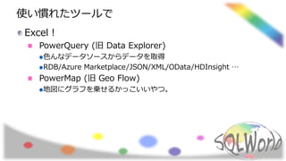 使い慣れたツールで
Excel！
PowerQuery (旧 Data Explorer)
色んなデータソースからデータを取得
RDB/Azure Marketplace/JSON/XML/OData/HDInsight …
PowerMap (旧 Geo Flow)
地図にグラフを乗せるかっこいいやつ。
 
