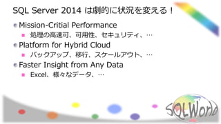 SQL Server 2014 は劇的に状況を変える！
Mission-Critial Performance
処理の高速可、可用性、セキュリティ、…
Platform for Hybrid Cloud
バックアップ、移行、スケールアウト、…
Faster Insight from Any Data
Excel、様々なデータ、…
 