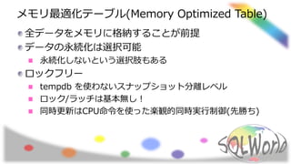 メモリ最適化テーブル(Memory Optimized Table)
全データをメモリに格納することが前提
データの永続化は選択可能
永続化しないという選択肢もある
ロックフリー
tempdb を使わないスナップショット分離レベル
ロック/ラッチは基本無し！
同時更新はCPU命令を使った楽観的同時実行制御(先勝ち)
 