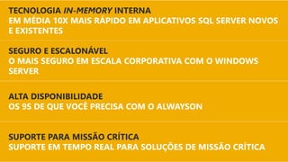 DESEMPENHO
DE MISSÃO CRÍTICA
SUPORTE PARA MISSÃO CRÍTICA
SUPORTE EM TEMPO REAL PARA SOLUÇÕES DE MISSÃO CRÍTICA
SEGURO E ESCALONÁVEL
O MAIS SEGURO EM ESCALA CORPORATIVA COM O WINDOWS
SERVER
TECNOLOGIA IN-MEMORY INTERNA
EM MÉDIA 10X MAIS RÁPIDO EM APLICATIVOS SQL SERVER NOVOS
E EXISTENTES
ALTA DISPONIBILIDADE
OS 9S DE QUE VOCÊ PRECISA COM O ALWAYSON
 