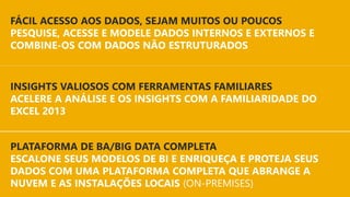 INSIGHTS MAIS RÁPIDOS
EM QUALQUER CONJUNTO DE DADOS
PLATAFORMA DE BA/BIG DATA COMPLETA
ESCALONE SEUS MODELOS DE BI E ENRIQUEÇA E PROTEJA SEUS
DADOS COM UMA PLATAFORMA COMPLETA QUE ABRANGE A
NUVEM E AS INSTALAÇÕES LOCAIS (ON-PREMISES)
INSIGHTS VALIOSOS COM FERRAMENTAS FAMILIARES
ACELERE A ANÁLISE E OS INSIGHTS COM A FAMILIARIDADE DO
EXCEL 2013
FÁCIL ACESSO AOS DADOS, SEJAM MUITOS OU POUCOS
PESQUISE, ACESSE E MODELE DADOS INTERNOS E EXTERNOS E
COMBINE-OS COM DADOS NÃO ESTRUTURADOS
 