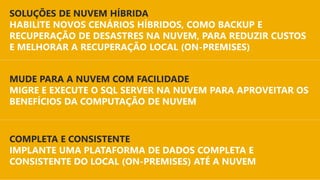 PLATAFORMA
PARA NUVEM HÍBRIDA
COMPLETA E CONSISTENTE
IMPLANTE UMA PLATAFORMA DE DADOS COMPLETA E
CONSISTENTE DO LOCAL (ON-PREMISES) ATÉ A NUVEM
MUDE PARA A NUVEM COM FACILIDADE
MIGRE E EXECUTE O SQL SERVER NA NUVEM PARA APROVEITAR OS
BENEFÍCIOS DA COMPUTAÇÃO DE NUVEM
SOLUÇÕES DE NUVEM HÍBRIDA
HABILITE NOVOS CENÁRIOS HÍBRIDOS, COMO BACKUP E
RECUPERAÇÃO DE DESASTRES NA NUVEM, PARA REDUZIR CUSTOS
E MELHORAR A RECUPERAÇÃO LOCAL (ON-PREMISES)
 