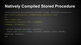 Natively Compiled Stored Procedure
create procedure dbo.OrderInsert(@OrdNo integer, @CustCode nvarchar(5))
with native_compilation, schemabinding, execute as owner
as
begin atomic with
(transaction isolation level = snapshot,
language = N'English')
declare @OrdDate datetime = getdate();
insert into dbo.Ord (OrdNo, CustCode, OrdDate) values (@OrdNo,
@CustCode, @OrdDate);
end
 