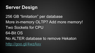 Server Design
256 GB “limitation” per database
More in-memory OLTP? Add more memory!
Two Sockets for CPU
64-Bit OS
No ALTER database to remove Hekaton
http://goo.gl/4wzAxv
 
