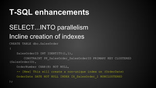 T-SQL enhancements
SELECT...INTO parallelism
Incline creation of indexes
CREATE TABLE dbo.SalesOrder
(
SalesOrderID INT IDENTITY(1,1),
CONSTRAINT PK_SalesOrder_SalesOrderID PRIMARY KEY CLUSTERED
(SalesOrderID),
OrderNumber CHAR(8) NOT NULL,
-- [New] This will create a non-unique index on (OrderDate)
OrderDate DATE NOT NULL INDEX IX_SalesOrder_1 NONCLUSTERED
);
 