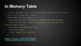 In Memory Table
-- create a durable (data will be persisted) memory-optimized table
-- two of the columns are indexed
CREATE TABLE dbo.ShoppingCart (
ShoppingCartId INT IDENTITY(1,1) PRIMARY KEY NONCLUSTERED,
UserId INT NOT NULL INDEX ix_UserId NONCLUSTERED HASH WITH
(BUCKET_COUNT=1000000) ,
CreatedDate DATETIME2 NOT NULL,
TotalPrice MONEY
) WITH (MEMORY_OPTIMIZED=ON)
GO
http://goo.gl/O8GNKt
 