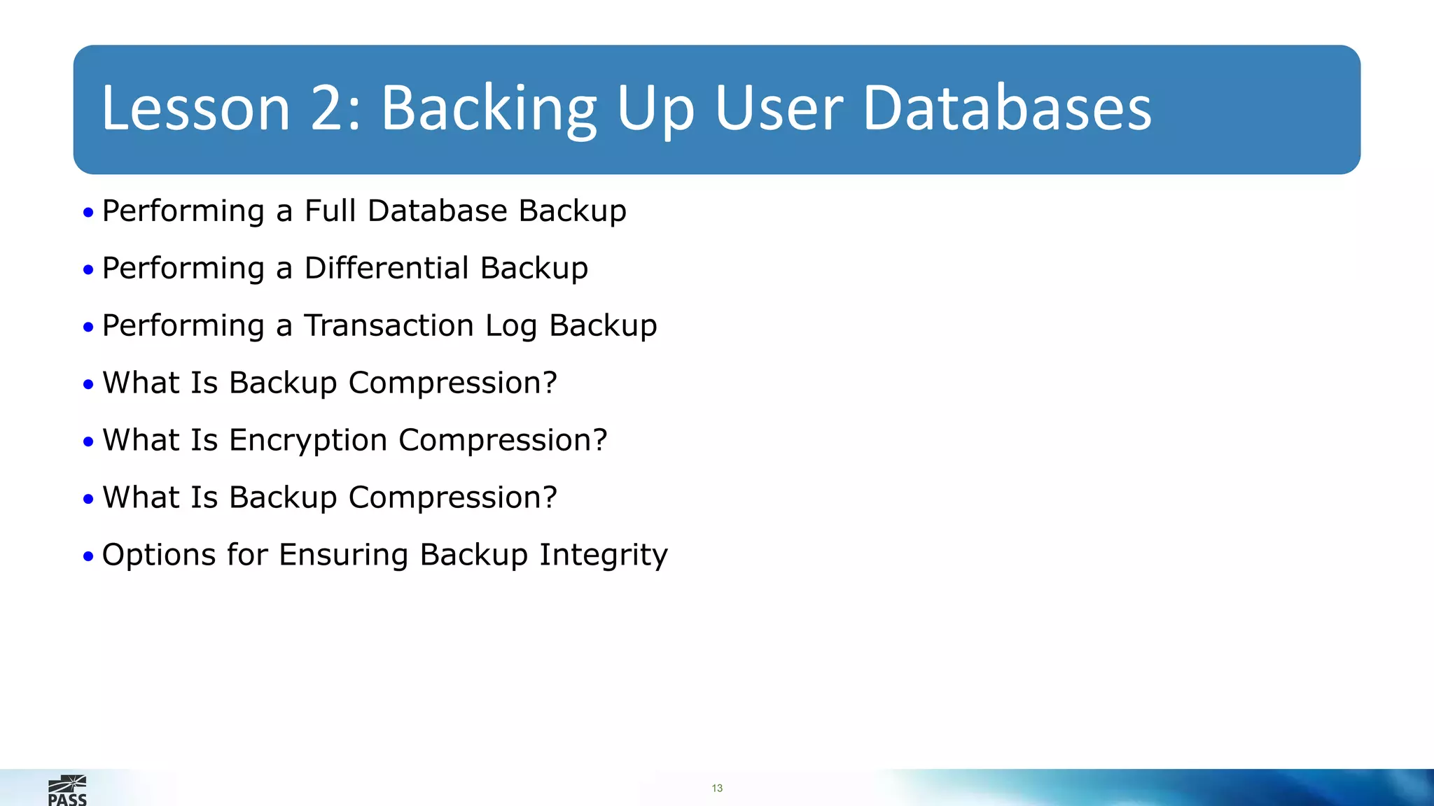 Lesson 2: Backing Up User Databases 
13 
• Performing a Full Database Backup 
• Performing a Differential Backup 
• Performing a Transaction Log Backup 
• What Is Backup Compression? 
• What Is Encryption Compression? 
• What Is Backup Compression? 
• Options for Ensuring Backup Integrity 
 