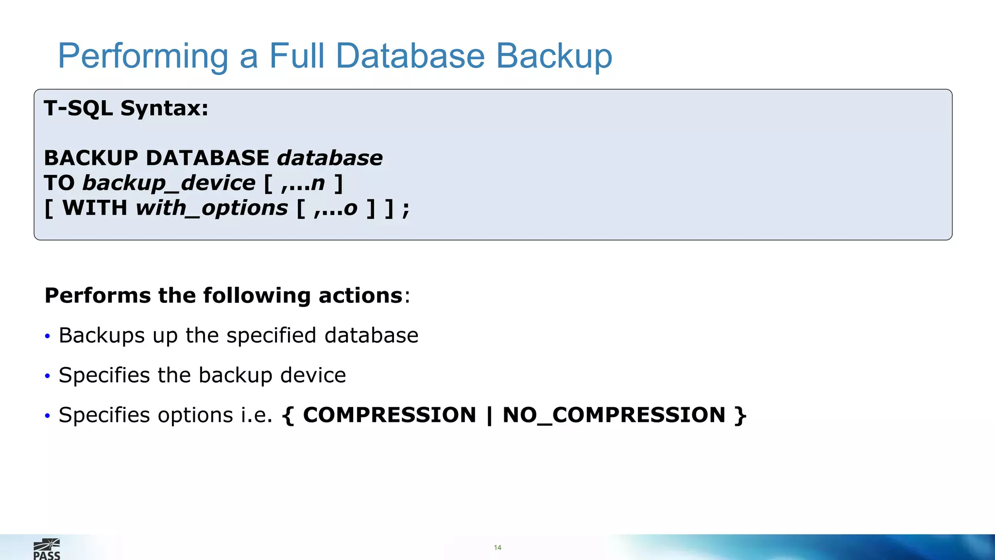 Performing a Full Database Backup 
14 
T-SQL Syntax: 
BACKUP DATABASE database 
TO backup_device [ ,...n ] 
[ WITH with_options [ ,...o ] ] ; 
Performs the following actions: 
• Backups up the specified database 
• Specifies the backup device 
• Specifies options i.e. { COMPRESSION | NO_COMPRESSION } 
 