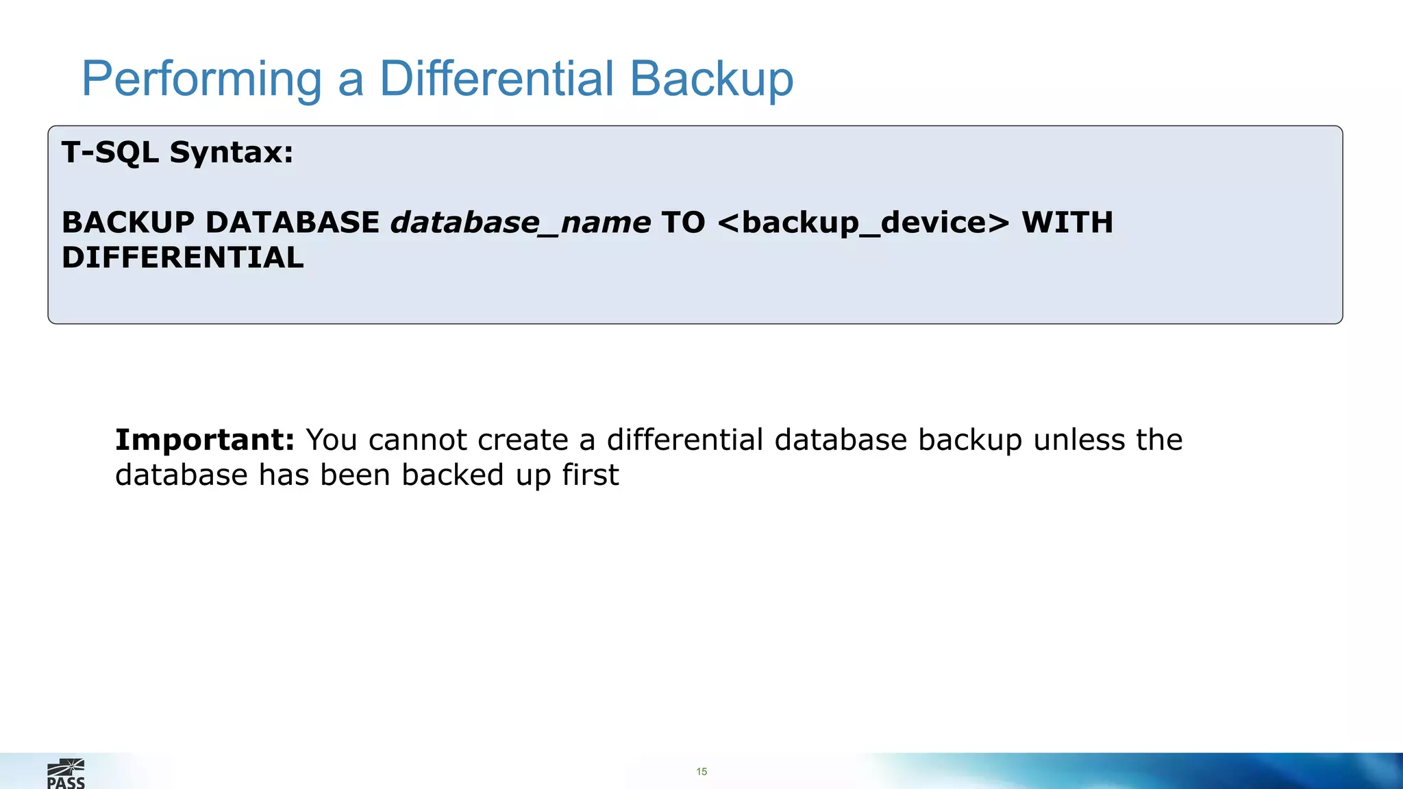 Performing a Differential Backup 
15 
T-SQL Syntax: 
BACKUP DATABASE database_name TO <backup_device> WITH 
DIFFERENTIAL 
Important: You cannot create a differential database backup unless the 
database has been backed up first 
 