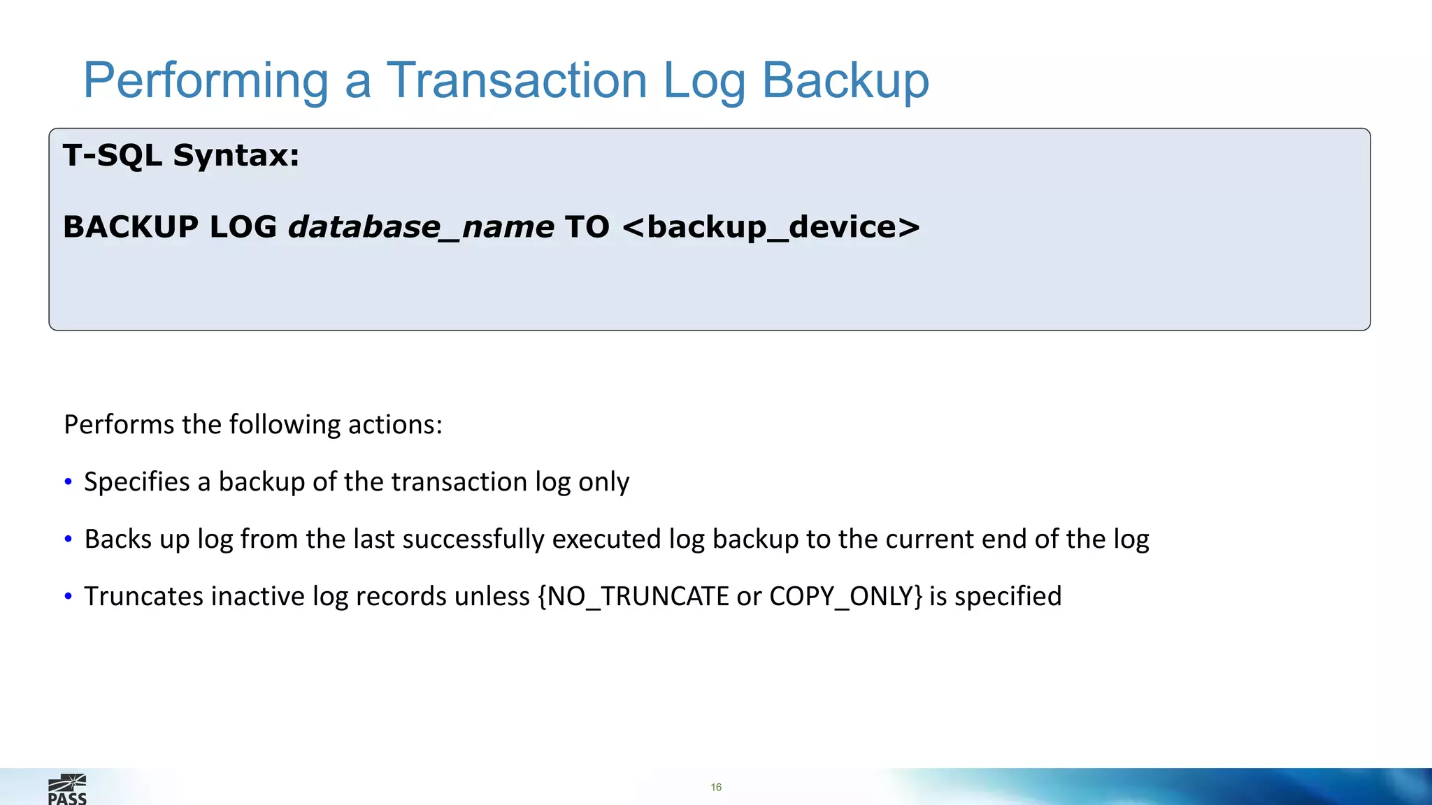 Performing a Transaction Log Backup 
16 
T-SQL Syntax: 
BACKUP LOG database_name TO <backup_device> 
Performs the following actions: 
• Specifies a backup of the transaction log only 
• Backs up log from the last successfully executed log backup to the current end of the log 
• Truncates inactive log records unless {NO_TRUNCATE or COPY_ONLY} is specified 
 
