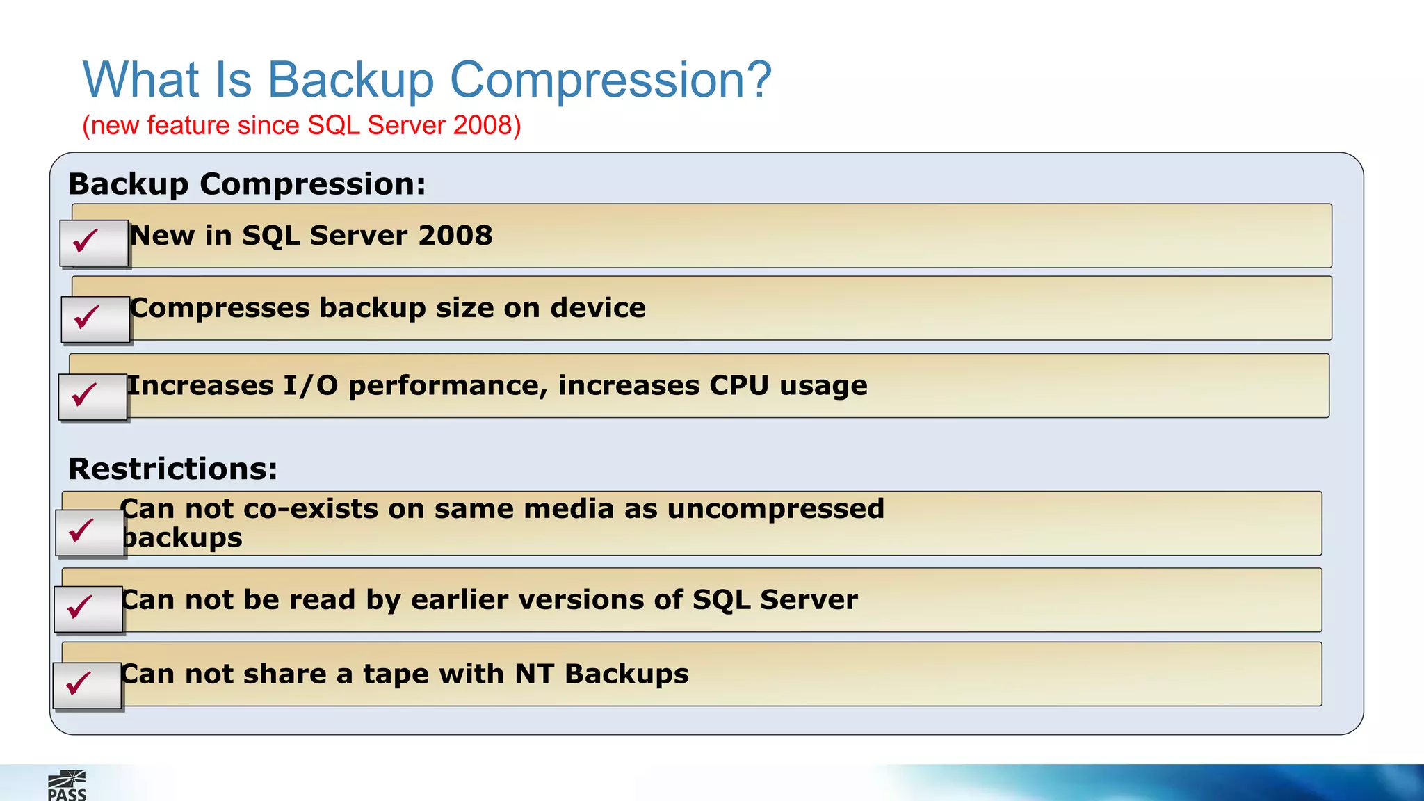 What Is Backup Compression? 
(new feature since SQL Server 2008) 
Backup Compression: 
 New in SQL Server 2008 
Compresses backup size on device 
 Increases I/O performance, increases CPU usage 
Restrictions: 
Can not co-exists on same media as uncompressed 
backups 
Can not be read by earlier versions of SQL Server 
Can not share a tape with NT Backups 
 
 
 
 
 