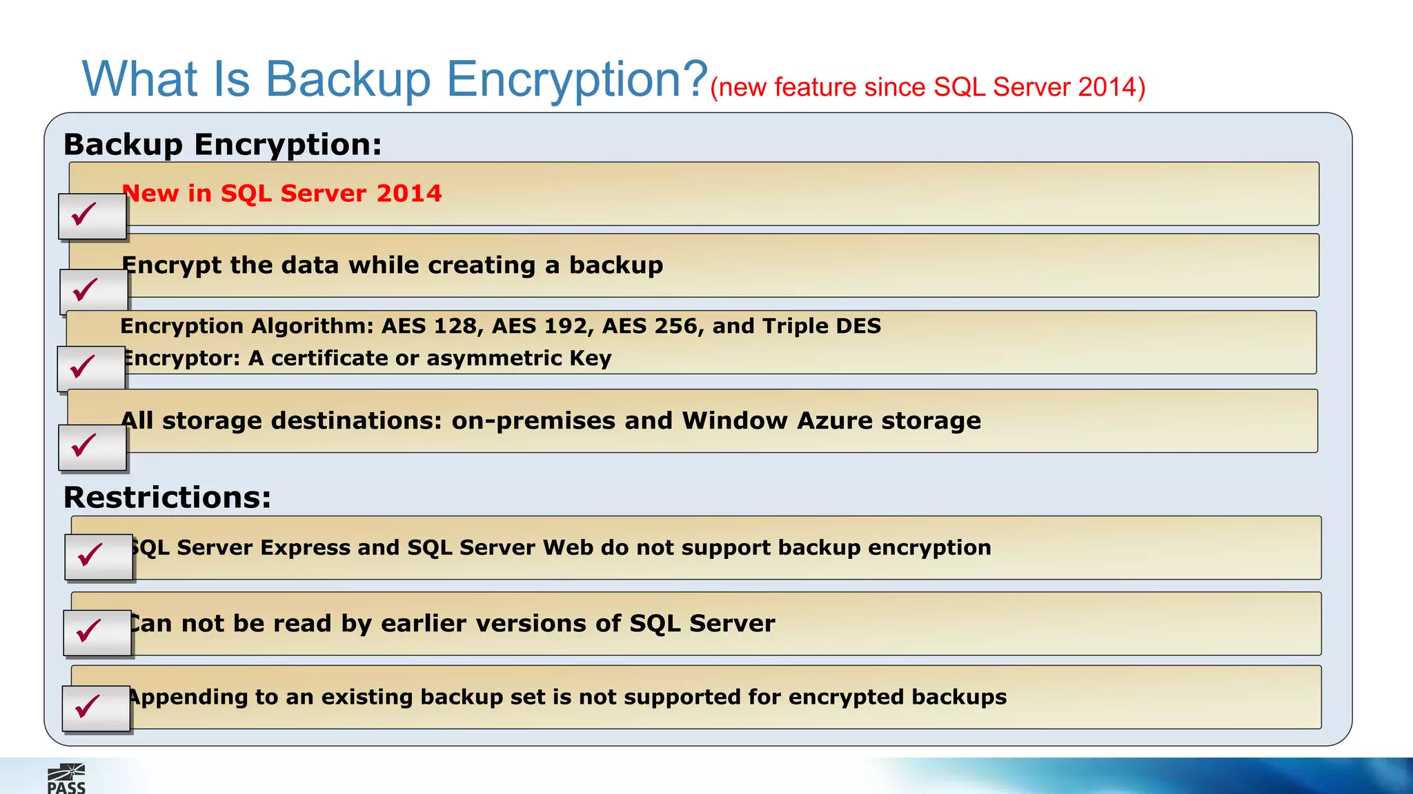 What Is Backup Encryption?(new feature since SQL Server 2014) 
Backup Encryption: 
New in SQL Server 2014 
Encrypt the data while creating a backup 
Restrictions: 
SQL Server Express and SQL Server Web do not support backup encryption 
Can not be read by earlier versions of SQL Server 
Appending to an existing backup set is not supported for encrypted backups 
 
 
 
 
 
Encryption Algorithm: AES 128, AES 192, AES 256, and Triple DES 
 Encryptor: A certificate or asymmetric Key 
All storage destinations: on-premises and Window Azure storage 
 
 