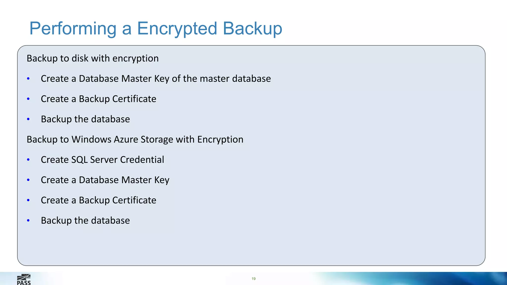 Performing a Encrypted Backup 
19 
Backup to disk with encryption 
• Create a Database Master Key of the master database 
• Create a Backup Certificate 
• Backup the database 
Backup to Windows Azure Storage with Encryption 
• Create SQL Server Credential 
• Create a Database Master Key 
• Create a Backup Certificate 
• Backup the database 
 
