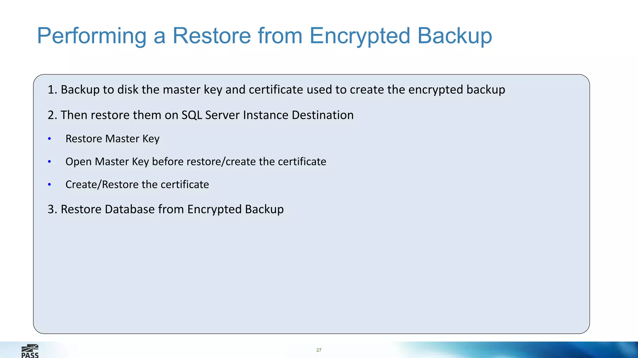 Performing a Restore from Encrypted Backup 
1. Backup to disk the master key and certificate used to create the encrypted backup 
2. Then restore them on SQL Server Instance Destination 
27 
• Restore Master Key 
• Open Master Key before restore/create the certificate 
• Create/Restore the certificate 
3. Restore Database from Encrypted Backup 
 
