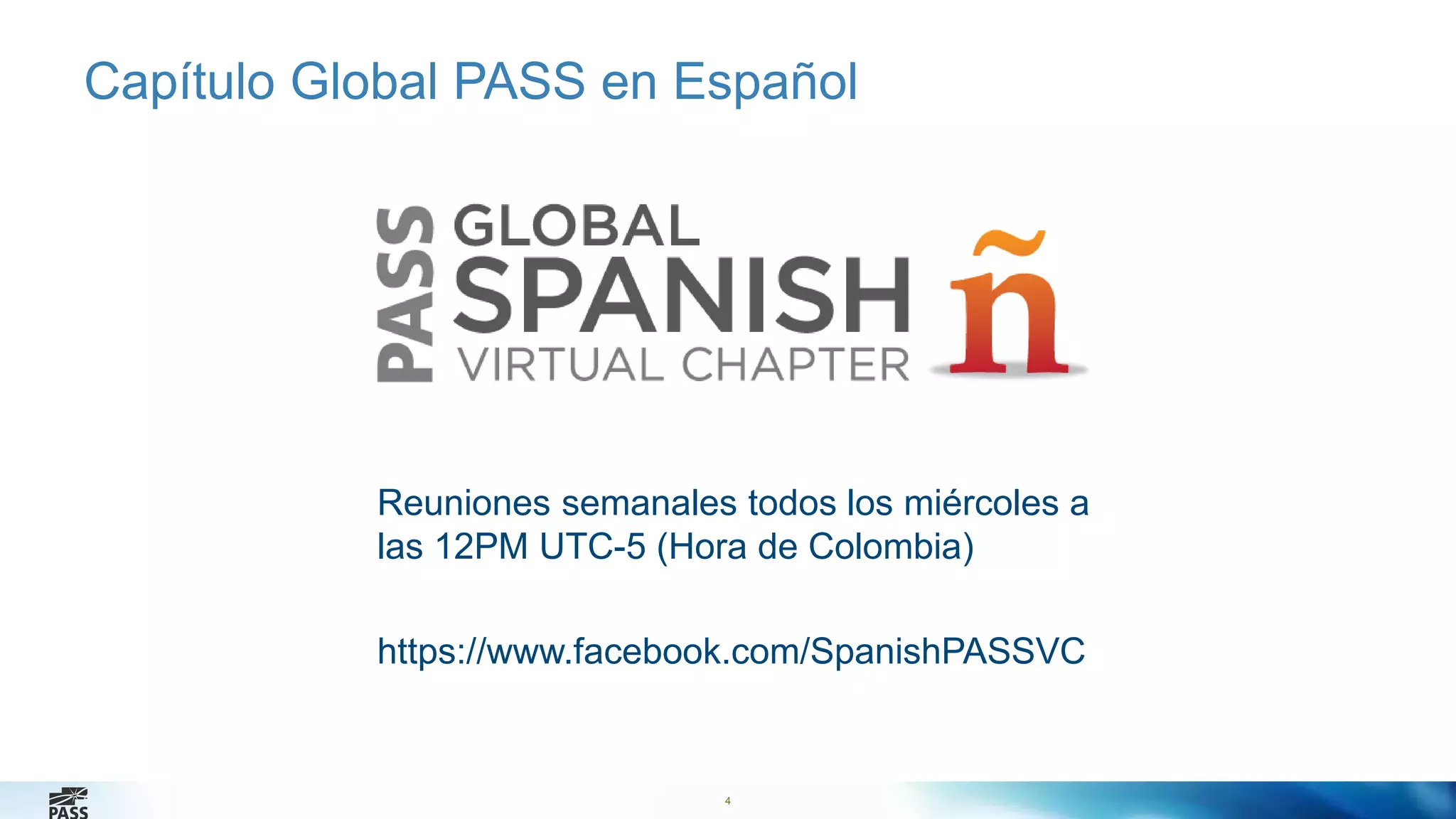 Capítulo Global PASS en Español 
4 
4 
Reuniones semanales todos los miércoles a 
las 12PM UTC-5 (Hora de Colombia) 
https://www.facebook.com/SpanishPASSVC 
 