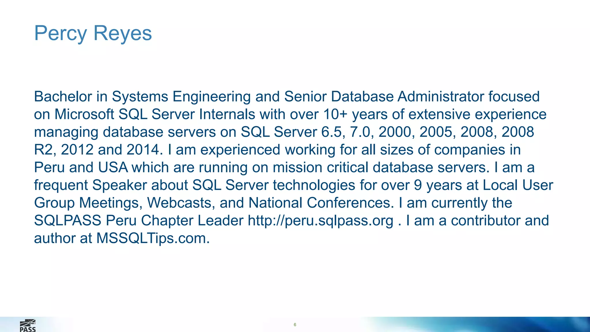 6 
Percy Reyes 
Bachelor in Systems Engineering and Senior Database Administrator focused 
on Microsoft SQL Server Internals with over 10+ years of extensive experience 
managing database servers on SQL Server 6.5, 7.0, 2000, 2005, 2008, 2008 
R2, 2012 and 2014. I am experienced working for all sizes of companies in 
Peru and USA which are running on mission critical database servers. I am a 
frequent Speaker about SQL Server technologies for over 9 years at Local User 
Group Meetings, Webcasts, and National Conferences. I am currently the 
SQLPASS Peru Chapter Leader http://peru.sqlpass.org . I am a contributor and 
author at MSSQLTips.com. 
6 
 