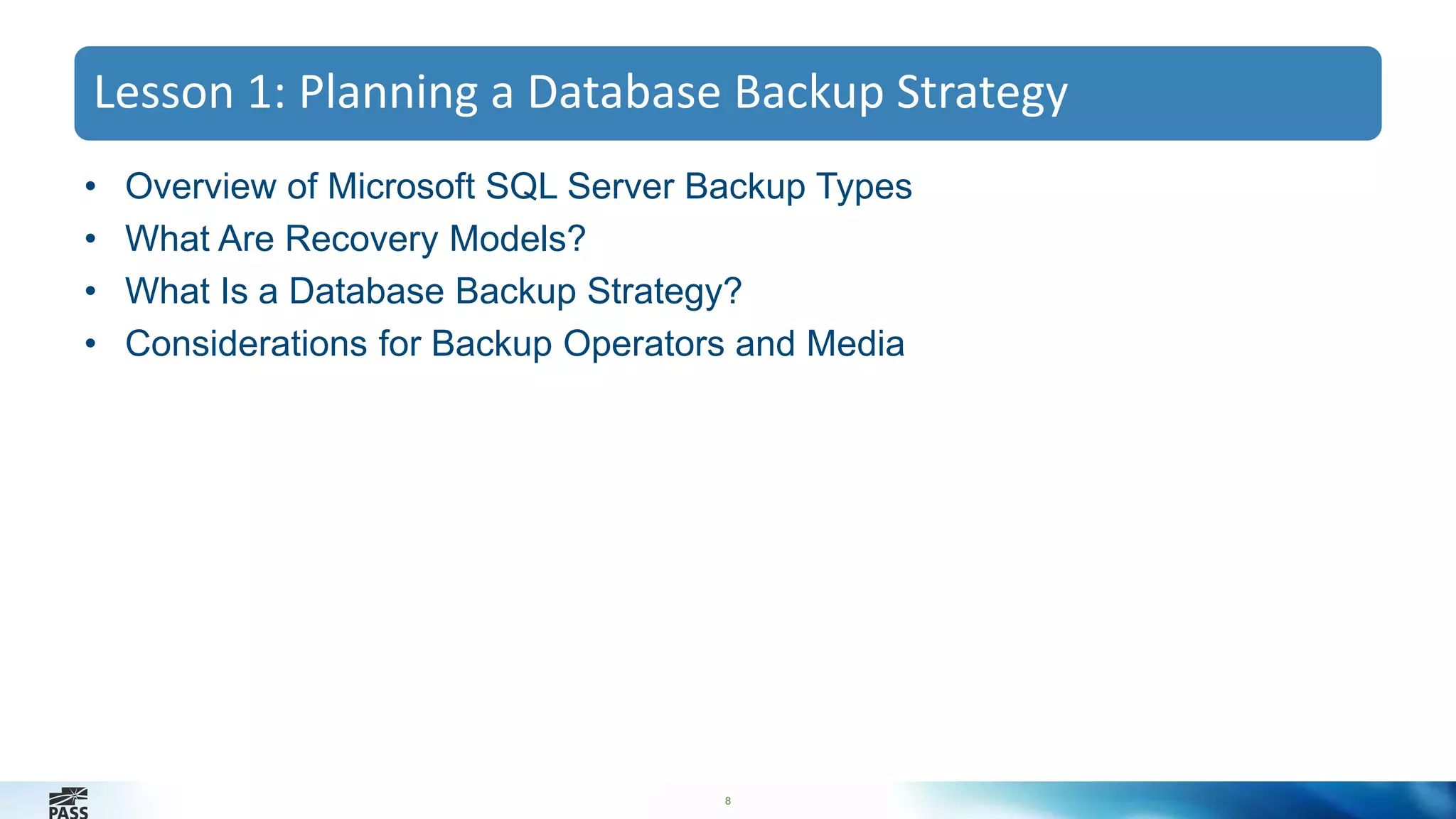 Lesson 1: Planning a Database Backup Strategy 
• Overview of Microsoft SQL Server Backup Types 
• What Are Recovery Models? 
• What Is a Database Backup Strategy? 
• Considerations for Backup Operators and Media 
8 
 