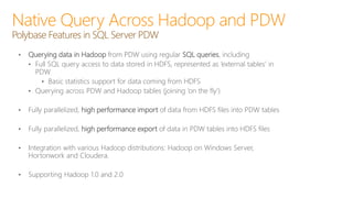 • Querying data in Hadoop from PDW using regular SQL queries, including
• Full SQL query access to data stored in HDFS, represented as ‘external tables’ in
PDW
• Basic statistics support for data coming from HDFS
• Querying across PDW and Hadoop tables (joining ‘on the fly’)
• Fully parallelized, high performance import of data from HDFS files into PDW tables
• Fully parallelized, high performance export of data in PDW tables into HDFS files
• Integration with various Hadoop distributions: Hadoop on Windows Server,
Hortonwork and Cloudera.
• Supporting Hadoop 1.0 and 2.0
Native Query Across Hadoop and PDW
Polybase Features in SQL Server PDW
 