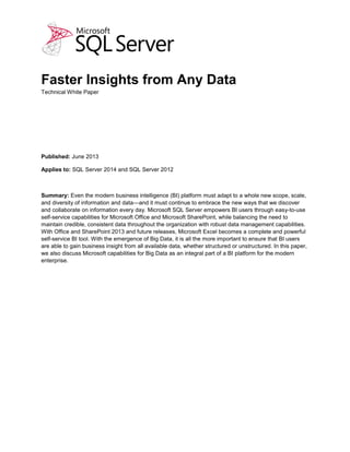 Faster Insights from Any Data
Technical White Paper
Published: September 2013 (updated)
Applies to: SQL Server 2014 and SQL Server 2012
Summary: Even the modern business intelligence (BI) platform must adapt to a whole new scope, scale,
and diversity of information and data—and it must continue to embrace the new ways that we discover
and collaborate on information every day. Microsoft SQL Server empowers BI users through easy-to-use
self-service capabilities for Microsoft Office and Microsoft SharePoint, while balancing the need to
maintain credible, consistent data throughout the organization with robust data management capabilities.
With Office and SharePoint 2013 and future releases, Microsoft Excel becomes a complete and powerful
self-service BI tool. With the emergence of Big Data, it is all the more important to ensure that BI users
are able to gain business insight from all available data, whether structured or unstructured. In this paper,
we also discuss Microsoft capabilities for Big Data as an integral part of a BI platform for the modern
enterprise.
 