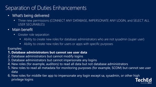 • What’s being delivered
• Three new permissions (CONNECT ANY DATABASE, IMPERSONATE ANY LOGIN, and SELECT ALL
USER SECURABLES)
• Main benefit
• Greater role separation
• Ability to create new roles for database administrators who are not sysadmin (super user)
• Ability to create new roles for users or apps with specific purposes
Examples:
1. Database administrators but cannot see user data
2. Database administrators but cannot modify logins
3. Database administrators but cannot impersonate any logins
4. New roles (for example, auditors) to read all data but not database administrators
5. New roles to read all metadata for monitoring purposes (for example, SCOM) but cannot see user
data
6. New roles for middle tier app to impersonate any login except sa, sysadmin, or other high
privilege logins
 