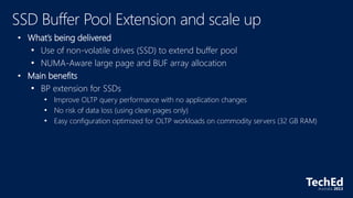 • What’s being delivered
• Use of non-volatile drives (SSD) to extend buffer pool
• NUMA-Aware large page and BUF array allocation
• Main benefits
• BP extension for SSDs
• Improve OLTP query performance with no application changes
• No risk of data loss (using clean pages only)
• Easy configuration optimized for OLTP workloads on commodity servers (32 GB RAM)
 