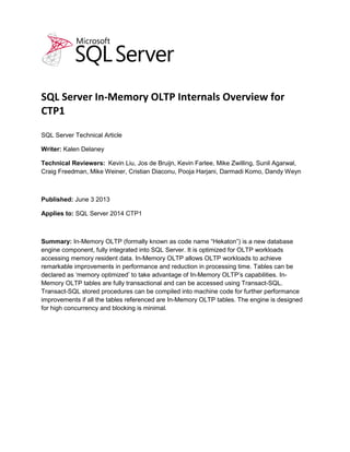 SQL Server In-Memory OLTP Internals Overview for
CTP1
SQL Server Technical Article
Writer: Kalen Delaney
Technical Reviewers: Kevin Liu, Jos de Bruijn, Kevin Farlee, Mike Zwilling, Sunil Agarwal,
Craig Freedman, Mike Weiner, Cristian Diaconu, Pooja Harjani, Darmadi Komo, Dandy Weyn
Published: June 3 2013
Applies to: SQL Server 2014 CTP1
Summary: In-Memory OLTP (formally known as code name “Hekaton”) is a new database
engine component, fully integrated into SQL Server. It is optimized for OLTP workloads
accessing memory resident data. In-Memory OLTP allows OLTP workloads to achieve
remarkable improvements in performance and reduction in processing time. Tables can be
declared as ‘memory optimized’ to take advantage of In-Memory OLTP’s capabilities. In-
Memory OLTP tables are fully transactional and can be accessed using Transact-SQL.
Transact-SQL stored procedures can be compiled into machine code for further performance
improvements if all the tables referenced are In-Memory OLTP tables. The engine is designed
for high concurrency and blocking is minimal.
 